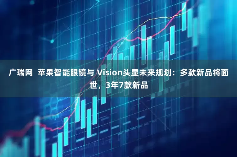 广瑞网  苹果智能眼镜与 Vision头显未来规划：多款新品将面世，3年7款新品