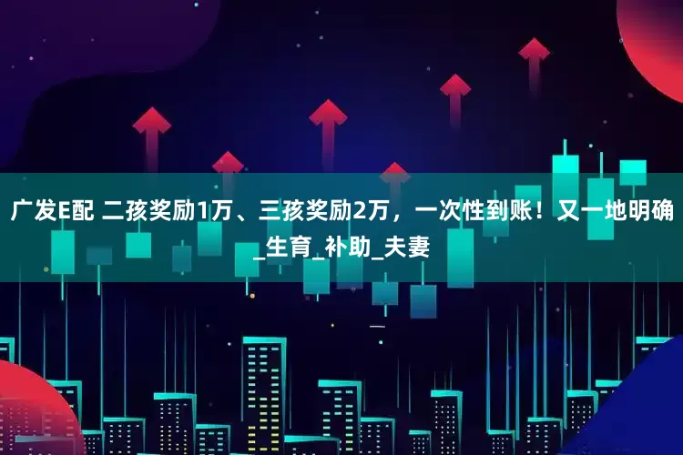 广发E配 二孩奖励1万、三孩奖励2万，一次性到账！又一地明确_生育_补助_夫妻