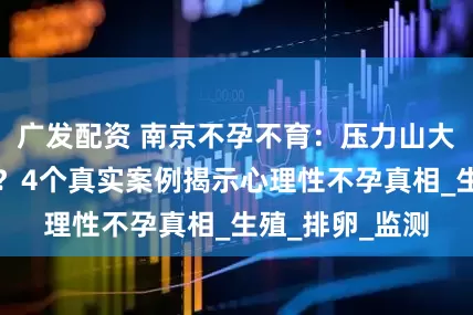 广发配资 南京不孕不育：压力山大也会偷走好孕？4个真实案例揭示心理性不孕真相_生殖_排卵_监测
