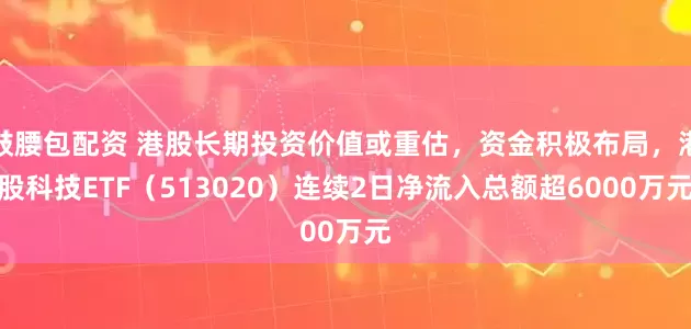 鼓腰包配资 港股长期投资价值或重估，资金积极布局，港股科技ETF（513020）连续2日净流入总额超6000万元