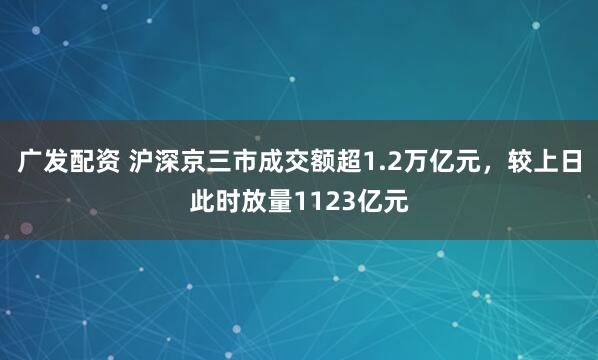 广发配资 沪深京三市成交额超1.2万亿元，较上日此时放量1123亿元