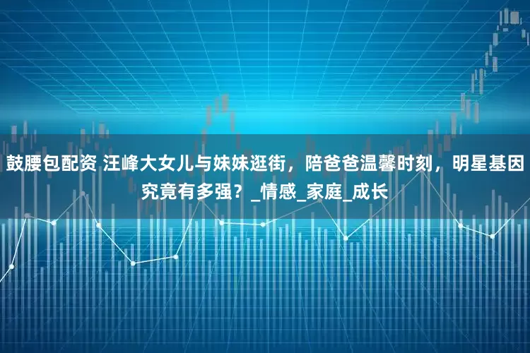 鼓腰包配资 汪峰大女儿与妹妹逛街，陪爸爸温馨时刻，明星基因究竟有多强？_情感_家庭_成长