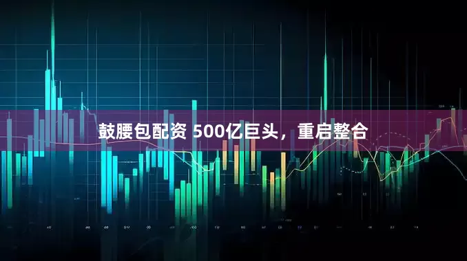 鼓腰包配资 500亿巨头，重启整合