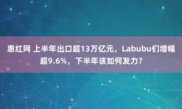 惠红网 上半年出口超13万亿元，Labubu们增幅超9.6%，下半年该如何发力？