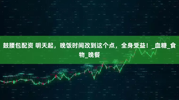 鼓腰包配资 明天起，晚饭时间改到这个点，全身受益！_血糖_食物_晚餐