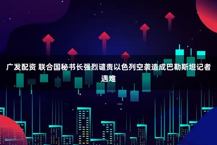 广发配资 联合国秘书长强烈谴责以色列空袭造成巴勒斯坦记者遇难