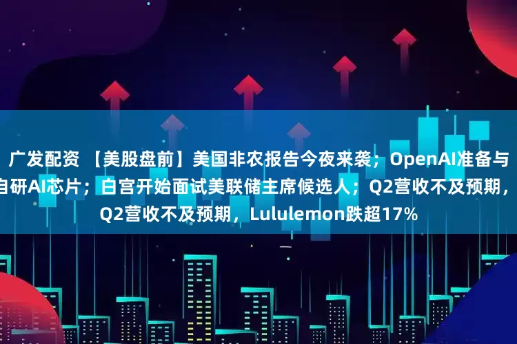 广发配资 【美股盘前】美国非农报告今夜来袭；OpenAI准备与博通合作，首次量产自研AI芯片；白宫开始面试美联储主席候选人；Q2营收不及预期，Lululemon跌超17%