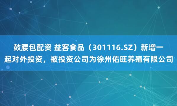 鼓腰包配资 益客食品（301116.SZ）新增一起对外投资，被投资公司为徐州佑旺养殖有限公司