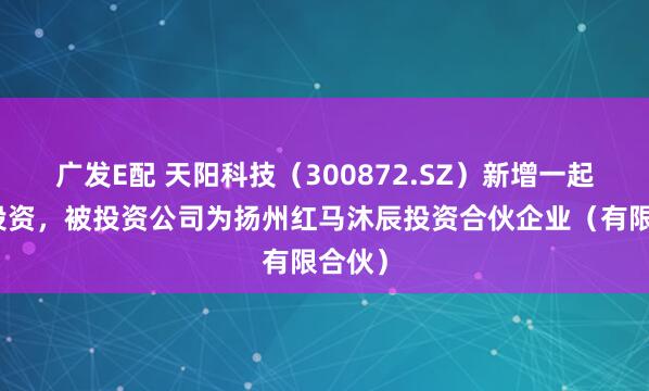 广发E配 天阳科技（300872.SZ）新增一起对外投资，被投资公司为扬州红马沐辰投资合伙企业（有限合伙）