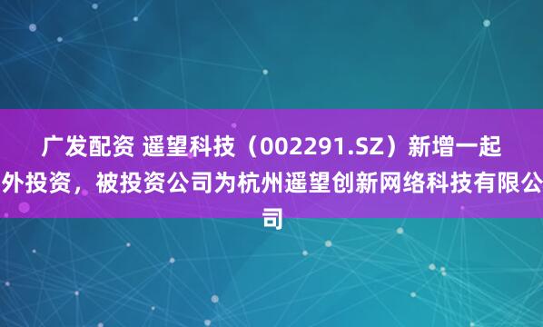 广发配资 遥望科技（002291.SZ）新增一起对外投资，被投资公司为杭州遥望创新网络科技有限公司
