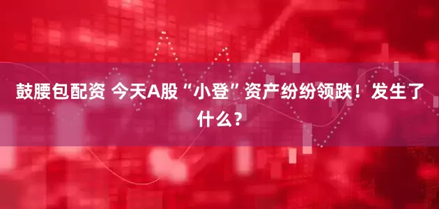 鼓腰包配资 今天A股“小登”资产纷纷领跌！发生了什么？
