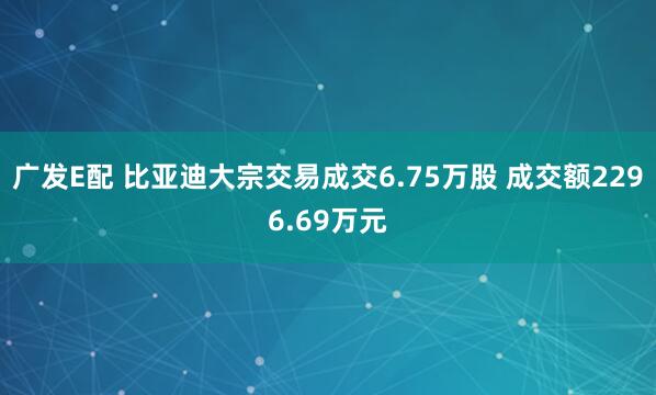 广发E配 比亚迪大宗交易成交6.75万股 成交额2296.69万元