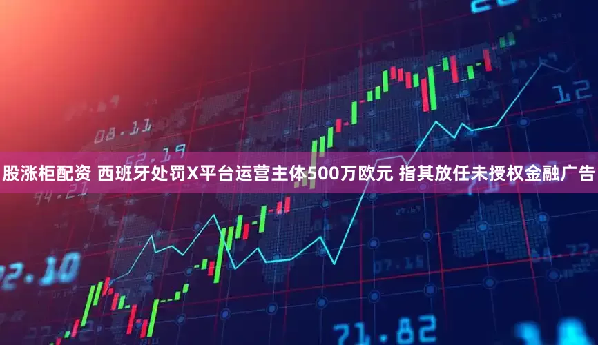 股涨柜配资 西班牙处罚X平台运营主体500万欧元 指其放任未授权金融广告