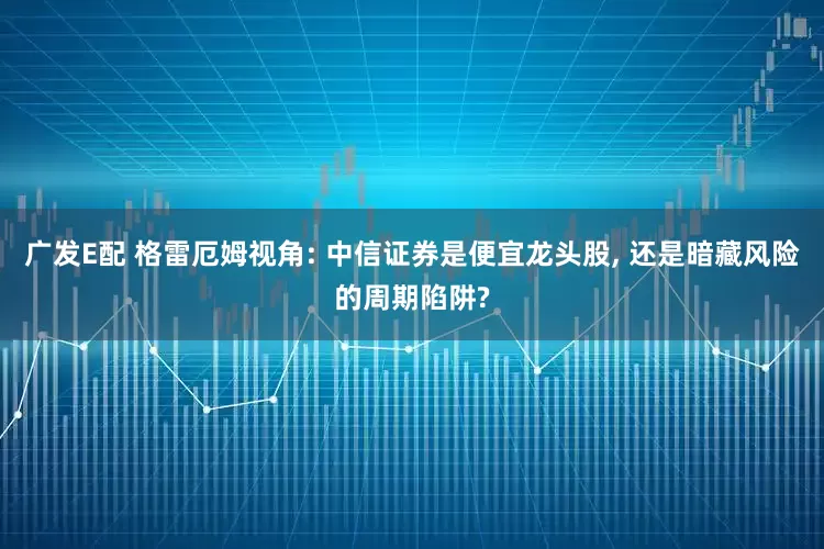 广发E配 格雷厄姆视角: 中信证券是便宜龙头股, 还是暗藏风险的周期陷阱?