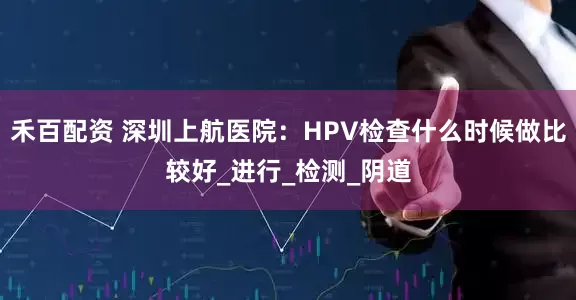 禾百配资 深圳上航医院：HPV检查什么时候做比较好_进行_检测_阴道