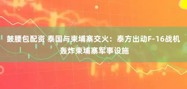 鼓腰包配资 泰国与柬埔寨交火：泰方出动F-16战机 轰炸柬埔寨军事设施