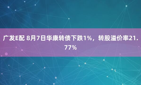 广发E配 8月7日华康转债下跌1%，转股溢价率21.77%