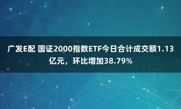 广发E配 国证2000指数ETF今日合计成交额1.13亿元，环比增加38.79%