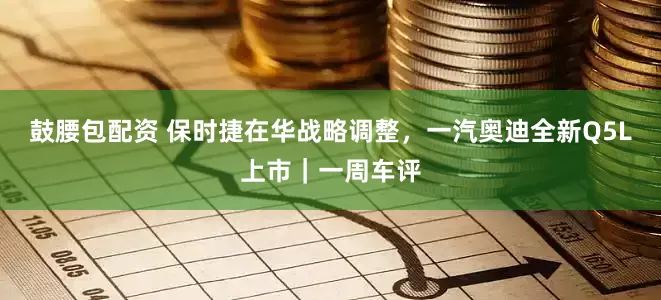 鼓腰包配资 保时捷在华战略调整，一汽奥迪全新Q5L上市｜一周车评