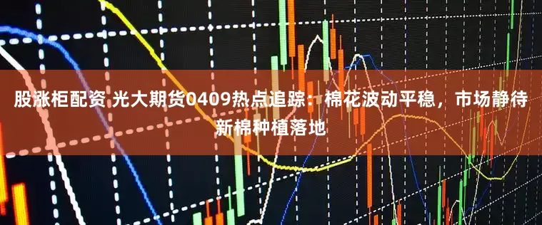 股涨柜配资 光大期货0409热点追踪：棉花波动平稳，市场静待新棉种植落地