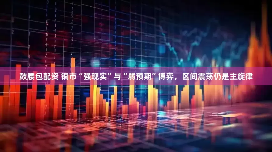 鼓腰包配资 铜市“强现实”与“弱预期”博弈，区间震荡仍是主旋律