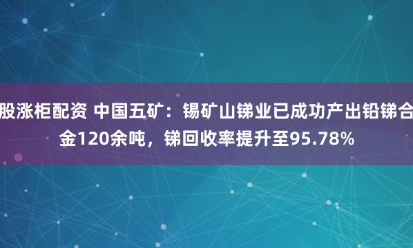 股涨柜配资 中国五矿：锡矿山锑业已成功产出铅锑合金120余吨，锑回收率提升至95.78%