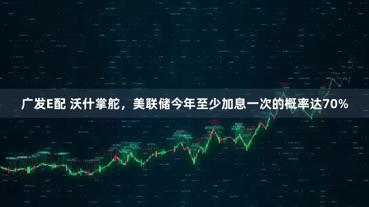 广发E配 沃什掌舵，美联储今年至少加息一次的概率达70%