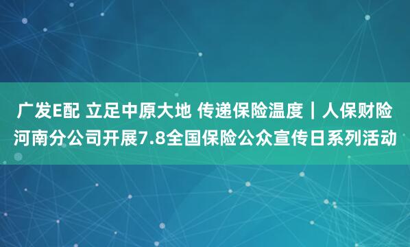 广发E配 立足中原大地 传递保险温度｜人保财险河南分公司开展7.8全国保险公众宣传日系列活动