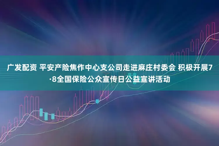 广发配资 平安产险焦作中心支公司走进麻庄村委会 积极开展7·8全国保险公众宣传日公益宣讲活动